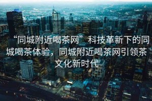 “同城附近喝茶網(wǎng)”科技革新下的同城喝茶體驗，同城附近喝茶網(wǎng)引領茶文化新時代