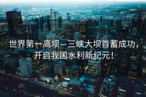 世界第一高壩—三峽大壩首蓄成功，開(kāi)啟我國(guó)水利新紀(jì)元！