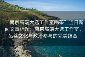 “南京高端大選工作室喝茶”當(dāng)日新聞文章標(biāo)題，南京高端大選工作室，品茗文化與政治參與的完美結(jié)合