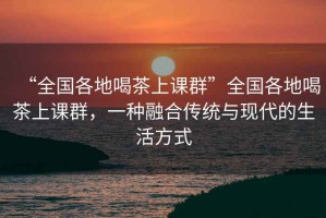 “全國各地喝茶上課群”全國各地喝茶上課群，一種融合傳統(tǒng)與現(xiàn)代的生活方式