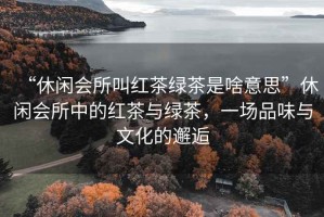 “休閑會所叫紅茶綠茶是啥意思”休閑會所中的紅茶與綠茶，一場品味與文化的邂逅