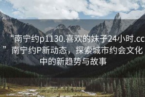 “南寧約p1130.喜歡的妹子24小時.cc”南寧約P新動態(tài)，探索城市約會文化中的新趨勢與故事