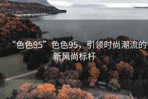 “色色95”色色95，引領(lǐng)時(shí)尚潮流的新風(fēng)尚標(biāo)桿
