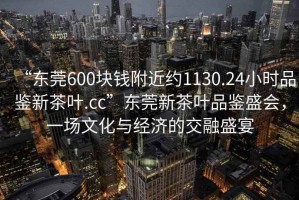 “東莞600塊錢附近約1130.24小時(shí)品鑒新茶葉.cc”東莞新茶葉品鑒盛會(huì)，一場(chǎng)文化與經(jīng)濟(jì)的交融盛宴