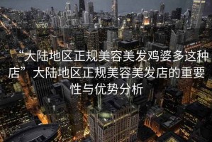 “大陸地區(qū)正規(guī)美容美發(fā)雞婆多這種店”大陸地區(qū)正規(guī)美容美發(fā)店的重要性與優(yōu)勢分析