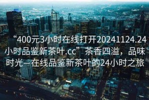 “400元3小時(shí)在線打開(kāi)20241124.24小時(shí)品鑒新茶葉.cc”茶香四溢，品味時(shí)光—在線品鑒新茶葉的24小時(shí)之旅