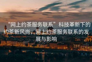 “網上約茶服務聯(lián)系”科技革新下的約茶新風尚，網上約茶服務聯(lián)系的發(fā)展與影響