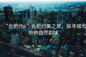 “合肥約p”合肥約美之旅，探尋城市中的自然韻味