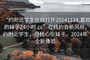 “約附近學生在線打開20241124.喜歡的妹子24小時.cc”在線約會新風尚，約附近學生，尋找心儀妹子，2024年全新體驗