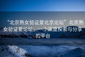 “北京熟女驗證愛北京論壇”北京熟女驗證愛論壇，一個深度探索與分享的平臺