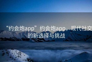 “約會炮app”約會炮app，現(xiàn)代社交的新選擇與挑戰(zhàn)