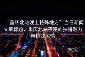 “重慶北站晚上特殊地方”當日新聞文章標題，重慶北站夜晚的獨特魅力與特殊風情