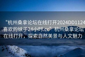 “杭州桑拿論壇在線打開2024DD1124.喜歡的妹子24小時.cc”杭州桑拿論壇在線打開，探索自然美景與人文魅力