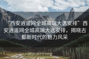 “西安逍遙網(wǎng)全城高端大選安排”西安逍遙網(wǎng)全城高端大選安排，揭曉古都新時代的魅力風采