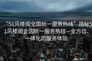 “51風(fēng)樓閣全國統(tǒng)一服務(wù)熱線”揭秘51風(fēng)樓閣全國統(tǒng)一服務(wù)熱線—全方位、一體化的服務(wù)體驗(yàn)