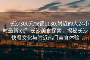 “長(zhǎng)沙300元快餐1130.附近的人24小時(shí)最新.cc”長(zhǎng)沙美食探索，揭秘長(zhǎng)沙快餐文化與附近熱門(mén)美食體驗(yàn)