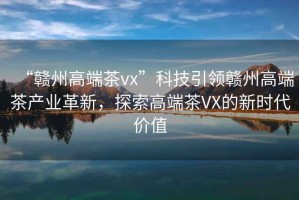 “贛州高端茶vx”科技引領(lǐng)贛州高端茶產(chǎn)業(yè)革新，探索高端茶VX的新時(shí)代價(jià)值