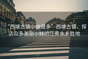 “西塘古鎮(zhèn)小妹很多”西塘古鎮(zhèn)，探訪眾多美麗小妹的江南水鄉(xiāng)勝地