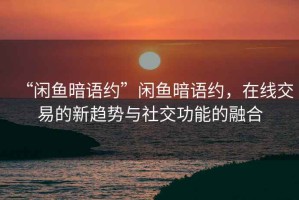 “閑魚暗語約”閑魚暗語約，在線交易的新趨勢與社交功能的融合