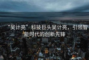 “吳計(jì)亮”科技巨頭吳計(jì)亮，引領(lǐng)智能時(shí)代的創(chuàng)新先鋒