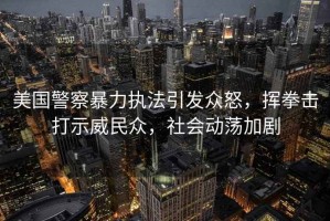 美國(guó)警察暴力執(zhí)法引發(fā)眾怒，揮拳擊打示威民眾，社會(huì)動(dòng)蕩加劇