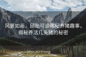 風(fēng)景如畫，邱貽可談陳玘養(yǎng)豬趣事，揭秘養(yǎng)活幾頭豬的秘密