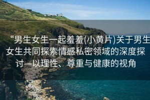 “男生女生一起羞羞(小黃片)關(guān)于男生女生共同探索情感私密領(lǐng)域的深度探討—以理性、尊重與健康的視角