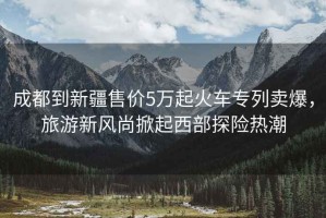 成都到新疆售價5萬起火車專列賣爆，旅游新風(fēng)尚掀起西部探險熱潮