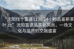 “沈陽找個富婆1130.24小時品鑒新茶葉.cc”沈陽富婆品茶新風(fēng)尚，一場文化與品質(zhì)的交融盛宴