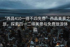 “西昌410一得不四免費(fèi)”西昌美景之旅，探索四一二得美景與免費(fèi)旅游體驗(yàn)