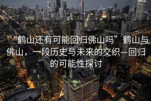 “鶴山還有可能回歸佛山嗎”鶴山與佛山，一段歷史與未來(lái)的交織—回歸的可能性探討