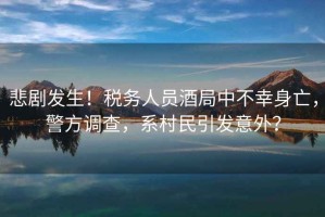 悲劇發(fā)生！稅務(wù)人員酒局中不幸身亡，警方調(diào)查，系村民引發(fā)意外？