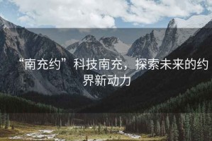 “南充約”科技南充，探索未來(lái)的約界新動(dòng)力