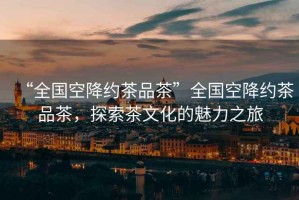 “全國(guó)空降約茶品茶”全國(guó)空降約茶品茶，探索茶文化的魅力之旅