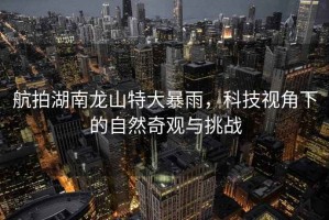 航拍湖南龍山特大暴雨，科技視角下的自然奇觀與挑戰(zhàn)