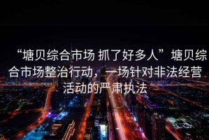 “塘貝綜合市場 抓了好多人”塘貝綜合市場整治行動，一場針對非法經(jīng)營活動的嚴肅執(zhí)法