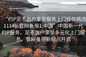“約P足不出戶享受服務(wù)上門任你挑選1114b.官網(wǎng)備用1.中國”中國新一代約P服務(wù)，足不出戶享受多元化上門服務(wù)，官網(wǎng)備用新紀(jì)元開啟