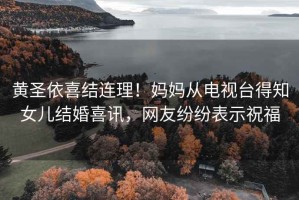 黃圣依喜結(jié)連理！媽媽從電視臺(tái)得知女兒結(jié)婚喜訊，網(wǎng)友紛紛表示祝福