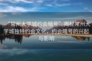 “常州大學(xué)城約會暗號”揭秘常州大學(xué)城獨特約會文化，約會暗號的興起與影響