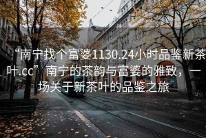 “南寧找個富婆1130.24小時品鑒新茶葉.cc”南寧的茶韻與富婆的雅致，一場關于新茶葉的品鑒之旅