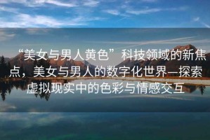 “美女與男人黃色”科技領域的新焦點，美女與男人的數字化世界—探索虛擬現實中的色彩與情感交互