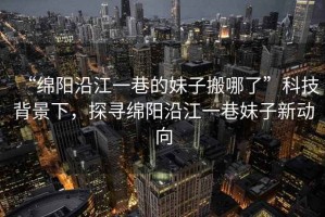 “綿陽沿江一巷的妹子搬哪了”科技背景下，探尋綿陽沿江一巷妹子新動(dòng)向