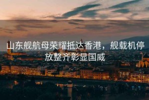 山東艦航母榮耀抵達(dá)香港，艦載機(jī)停放整齊彰顯國威