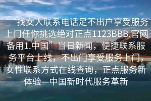 “找女人聯(lián)系電話足不出戶享受服務(wù)上門任你挑選絕對正點(diǎn)1123BBB.官網(wǎng)備用1.中國”當(dāng)日新聞，便捷聯(lián)系服務(wù)平臺上線，不出門享受服務(wù)上門，女性聯(lián)系方式在線查詢，正點(diǎn)服務(wù)新體驗(yàn)—中國新時(shí)代服務(wù)革新