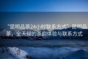 “昆明品茶24小時(shí)聯(lián)系方式”昆明品茶，全天候的茶韻體驗(yàn)與聯(lián)系方式