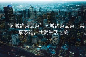 “同城約茶品茶”同城約茶品茶，共享茶韻，共賞生活之美