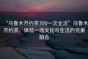 “烏魯木齊約茶300一次全活”烏魯木齊約茶，體驗(yàn)一場(chǎng)文化與生活的完美融合