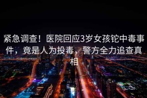 緊急調(diào)查！醫(yī)院回應(yīng)3歲女孩鉈中毒事件，竟是人為投毒，警方全力追查真相