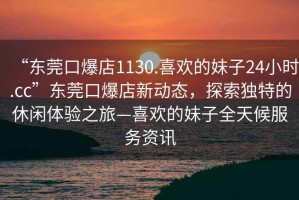 “東莞口爆店1130.喜歡的妹子24小時(shí).cc”東莞口爆店新動(dòng)態(tài)，探索獨(dú)特的休閑體驗(yàn)之旅—喜歡的妹子全天候服務(wù)資訊