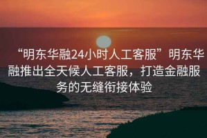 “明東華融24小時(shí)人工客服”明東華融推出全天候人工客服，打造金融服務(wù)的無縫銜接體驗(yàn)
